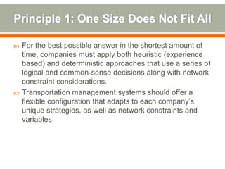    For the best possible answer in the shortest amount of
    time, companies must apply both heuristic (experience
    based) and deterministic approaches that use a series of
    logical and common-sense decisions along with network
    constraint considerations.
   Transportation management systems should offer a
    flexible configuration that adapts to each company’s
    unique strategies, as well as network constraints and
    variables.
 
