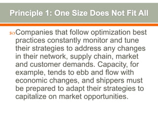  Companies   that follow optimization best
 practices constantly monitor and tune
 their strategies to address any changes
 in their network, supply chain, market
 and customer demands. Capacity, for
 example, tends to ebb and flow with
 economic changes, and shippers must
 be prepared to adapt their strategies to
 capitalize on market opportunities.
 