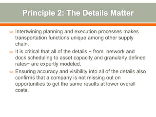    Intertwining planning and execution processes makes
    transportation functions unique among other supply
    chain.
   It is critical that all of the details − from network and
    dock scheduling to asset capacity and granularly defined
    rates− are expertly modeled.
   Ensuring accuracy and visibility into all of the details also
    confirms that a company is not missing out on
    opportunities to get the same results at lower overall
    costs.
 