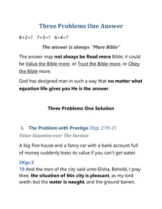 Three Problems One Answer
8+2=? 7+3=? 6+4=?
The answer is always “More Bible”
The answer may not always be Read more Bible; it could
be Value the Bible more, or Trust the Bible more, or Obey
the Bible more.
God has designed man in such a way that no matter what
equation life gives you He is the answer.
Three Problems One Solution
I. The Problem with Prestige 2Kgs 2:19-21
Value Situation over The Saviour
A big fine house and a fancy car with a bank account full
of money suddenly loses its value if you can’t get water.
2Kgs 2
19 And the men of the city said unto Elisha, Behold, I pray
thee, the situation of this city is pleasant, as my lord
seeth: but the water is naught, and the ground barren.
 
