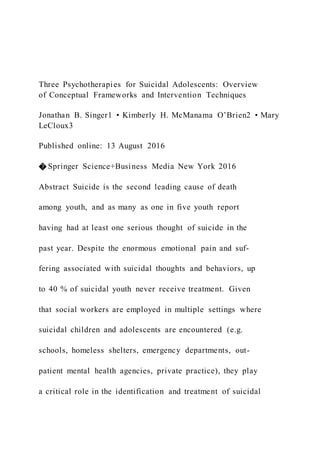 Three Psychotherapies for Suicidal Adolescents: Overview
of Conceptual Frameworks and Intervention Techniques
Jonathan B. Singer1 • Kimberly H. McManama O’Brien2 • Mary
LeCloux3
Published online: 13 August 2016
� Springer Science+Business Media New York 2016
Abstract Suicide is the second leading cause of death
among youth, and as many as one in five youth report
having had at least one serious thought of suicide in the
past year. Despite the enormous emotional pain and suf-
fering associated with suicidal thoughts and behaviors, up
to 40 % of suicidal youth never receive treatment. Given
that social workers are employed in multiple settings where
suicidal children and adolescents are encountered (e.g.
schools, homeless shelters, emergency departments, out-
patient mental health agencies, private practice), they play
a critical role in the identification and treatment of suicidal
 