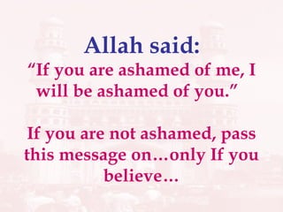 Allah said: “If you are ashamed of me, I will be ashamed of you.”  If you are not ashamed, pass this message on…only If you believe… 