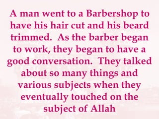 A man went to a Barbershop to have his hair cut and his beard trimmed.  As the barber began to work, they began to have a good conversation.  They talked about so many things and various subjects when they eventually touched on the subject of Allah 