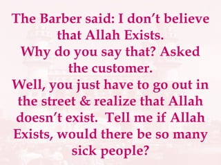 The Barber said: I don’t believe that Allah Exists. Why do you say that? Asked the customer. Well, you just have to go out in the street & realize that Allah doesn’t exist.  Tell me if Allah Exists, would there be so many sick people? 