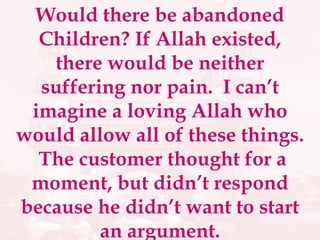 Would there be abandoned Children? If Allah existed, there would be neither suffering nor pain.  I can’t imagine a loving Allah who would allow all of these things.  The customer thought for a moment, but didn’t respond because he didn’t want to start an argument. 