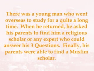 There was a young man who went overseas to study for a quite a long time.  When he returned, he asked his parents to find him a religious scholar or any expert who could answer his 3 Questions.  Finally, his parents were able to find a Muslim scholar. 