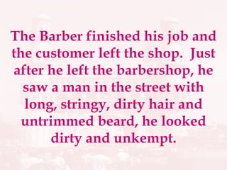 The Barber finished his job and the customer left the shop.  Just after he left the barbershop, he saw a man in the street with long, stringy, dirty hair and untrimmed beard, he looked dirty and unkempt. 