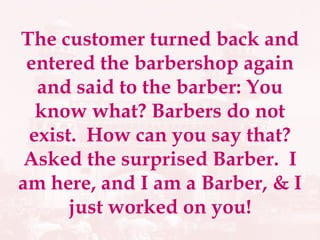 The customer turned back and entered the barbershop again and said to the barber: You know what? Barbers do not exist.  How can you say that? Asked the surprised Barber.  I am here, and I am a Barber, & I just worked on you! 