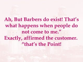 Ah, But Barbers do exist! That’s what happens when people do not come to me.” Exactly, affirmed the customer.  “that’s the Point! 