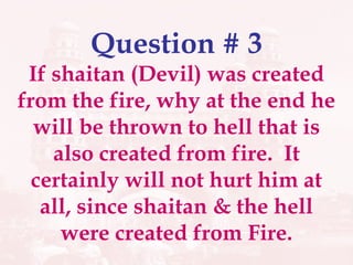 Question # 3 If shaitan (Devil) was created from the fire, why at the end he will be thrown to hell that is also created from fire.  It certainly will not hurt him at all, since shaitan & the hell were created from Fire. 