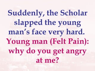 Suddenly, the Scholar slapped the young man’s face very hard.  Young man (Felt Pain): why do you get angry at me? 