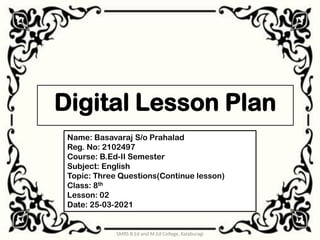 Digital Lesson Plan
1
SMRS B.Ed and M.Ed College, Kalaburagi
Name: Basavaraj S/o Prahalad
Reg. No: 2102497
Course: B.Ed-II Semester
Subject: English
Topic: Three Questions(Continue lesson)
Class: 8th
Lesson: 02
Date: 25-03-2021
 