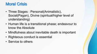 • Three Stages : Personal(Animalistic),
Social(Pagan), Divine (spiritual/higher level of
understanding)
• Human life is a transitional phase; endeavour to
know the Absolute
• Mindfulness about inevitable death is important
• Righteous conduct is essential
• Service to others
 