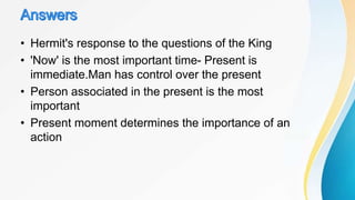 • Hermit's response to the questions of the King
• 'Now' is the most important time- Present is
immediate.Man has control over the present
• Person associated in the present is the most
important
• Present moment determines the importance of an
action
 