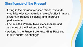 • Living in the moment reduces stress, expands
creativity, elevates attention levels,fortifies immune
system, increases efficiency and improves
performance
• Focus in the Present/Now silences fears and
anxieties of the Past and the Future
• Actions in the Present are rewarding; Past and
Future cannot be changed
 