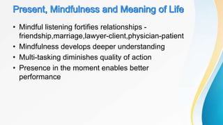 • Mindful listening fortifies relationships -
friendship,marriage,lawyer-client,physician-patient
• Mindfulness develops deeper understanding
• Multi-tasking diminishes quality of action
• Presence in the moment enables better
performance
 