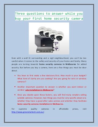Three questions to answer while you
buy your first home security camera
Even with a well lit surrounding and a vigil neighbourhood, you can’t be too
careful when it comes to the safety and security of your home and family. Many
people are turning towards home security cameras in Melbourne for added
security. But before you buy a camera, here are a few things you must be clear
about.
You have to first make a few decisions first. How much is your budget?
What kind of clarity are you seeking? Are you going for wire or wireless
cameras?
Another important question to answer is whether you want indoor or
outdoor cctv installation in Melbourne?
Once you decide upon these factors, you will find many retailers selling
suitable cameras. However, two things you must be very specific about are;
whether they have a good after sales service and whether they facilitate
home security cameras installation in Melbourne.
For supreme quality cameras in affordable prices, visit
http://www.greenstartech.com.au/.
 