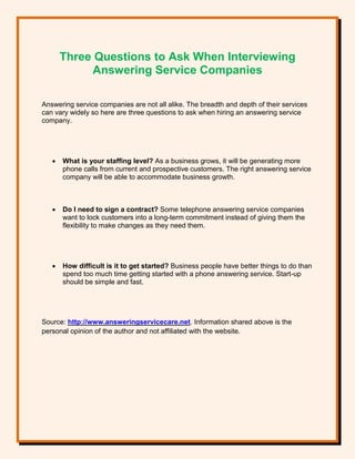 Three Questions to Ask When Interviewing
Answering Service Companies
Answering service companies are not all alike. The breadth and depth of their services
can vary widely so here are three questions to ask when hiring an answering service
company.
 What is your staffing level? As a business grows, it will be generating more
phone calls from current and prospective customers. The right answering service
company will be able to accommodate business growth.
 Do I need to sign a contract? Some telephone answering service companies
want to lock customers into a long-term commitment instead of giving them the
flexibility to make changes as they need them.
 How difficult is it to get started? Business people have better things to do than
spend too much time getting started with a phone answering service. Start-up
should be simple and fast.
Source: http://www.answeringservicecare.net. Information shared above is the
personal opinion of the author and not affiliated with the website.
 