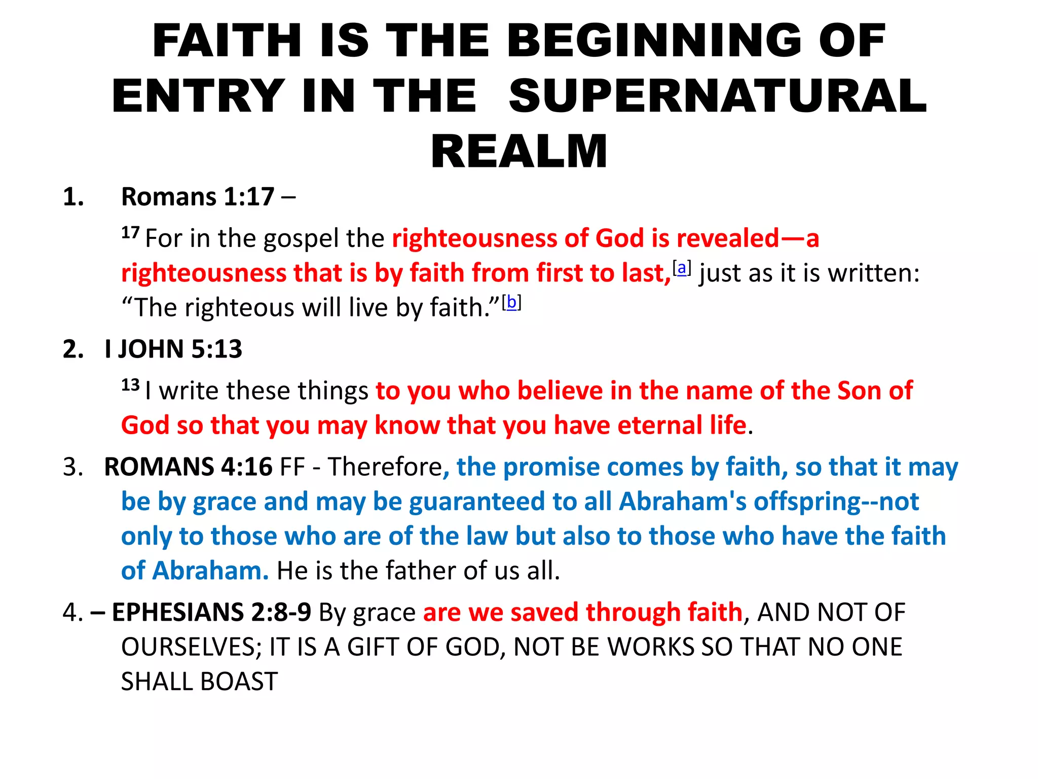 FAITH IS THE BEGINNING OF
ENTRY IN THE SUPERNATURAL
REALM
1. Romans 1:17 –
17 For in the gospel the righteousness of God is revealed—a
righteousness that is by faith from first to last,[a] just as it is written:
“The righteous will live by faith.”[b]
2. I JOHN 5:13
13 I write these things to you who believe in the name of the Son of
God so that you may know that you have eternal life.
3. ROMANS 4:16 FF - Therefore, the promise comes by faith, so that it may
be by grace and may be guaranteed to all Abraham's offspring--not
only to those who are of the law but also to those who have the faith
of Abraham. He is the father of us all.
4. – EPHESIANS 2:8-9 By grace are we saved through faith, AND NOT OF
OURSELVES; IT IS A GIFT OF GOD, NOT BE WORKS SO THAT NO ONE
SHALL BOAST
 