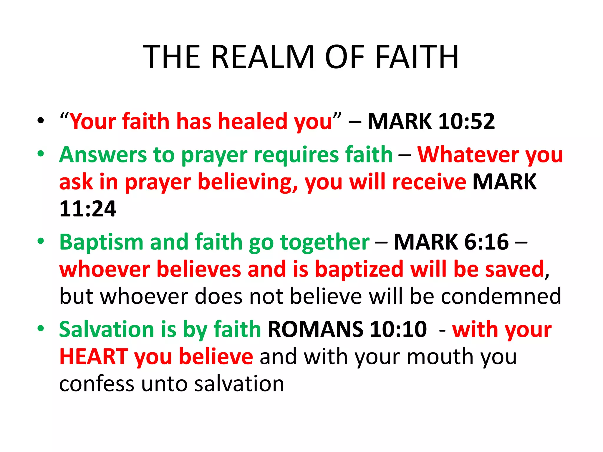 THE REALM OF FAITH
• “Your faith has healed you” – MARK 10:52
• Answers to prayer requires faith – Whatever you
ask in prayer believing, you will receive MARK
11:24
• Baptism and faith go together – MARK 6:16 –
whoever believes and is baptized will be saved,
but whoever does not believe will be condemned
• Salvation is by faith ROMANS 10:10 - with your
HEART you believe and with your mouth you
confess unto salvation
 