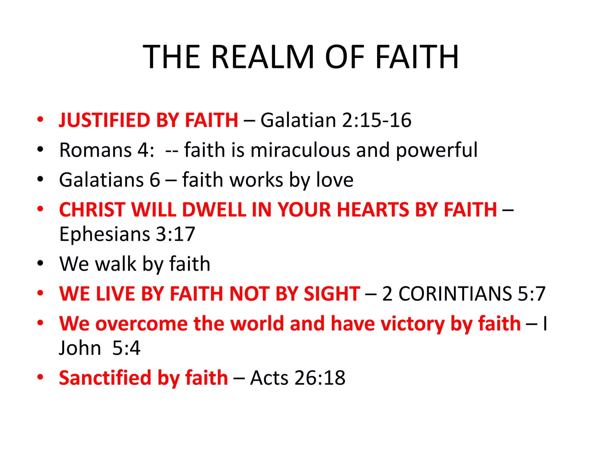THE REALM OF FAITH
• JUSTIFIED BY FAITH – Galatian 2:15-16
• Romans 4: -- faith is miraculous and powerful
• Galatians 6 – faith works by love
• CHRIST WILL DWELL IN YOUR HEARTS BY FAITH –
Ephesians 3:17
• We walk by faith
• WE LIVE BY FAITH NOT BY SIGHT – 2 CORINTIANS 5:7
• We overcome the world and have victory by faith – I
John 5:4
• Sanctified by faith – Acts 26:18
 