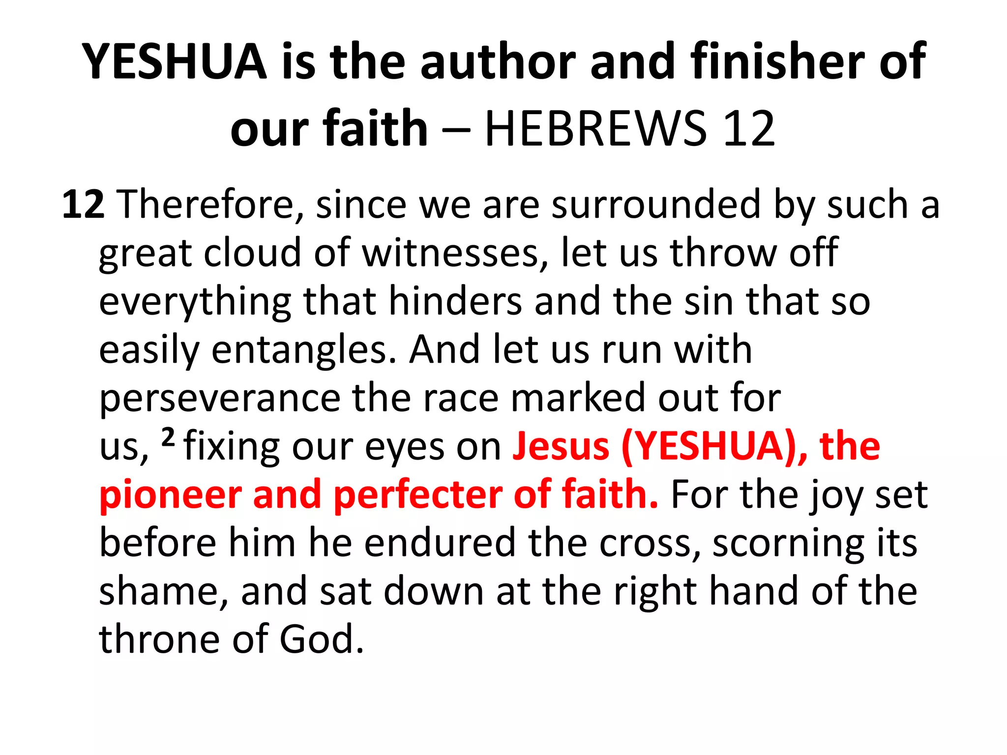 YESHUA is the author and finisher of
our faith – HEBREWS 12
12 Therefore, since we are surrounded by such a
great cloud of witnesses, let us throw off
everything that hinders and the sin that so
easily entangles. And let us run with
perseverance the race marked out for
us, 2 fixing our eyes on Jesus (YESHUA), the
pioneer and perfecter of faith. For the joy set
before him he endured the cross, scorning its
shame, and sat down at the right hand of the
throne of God.
 