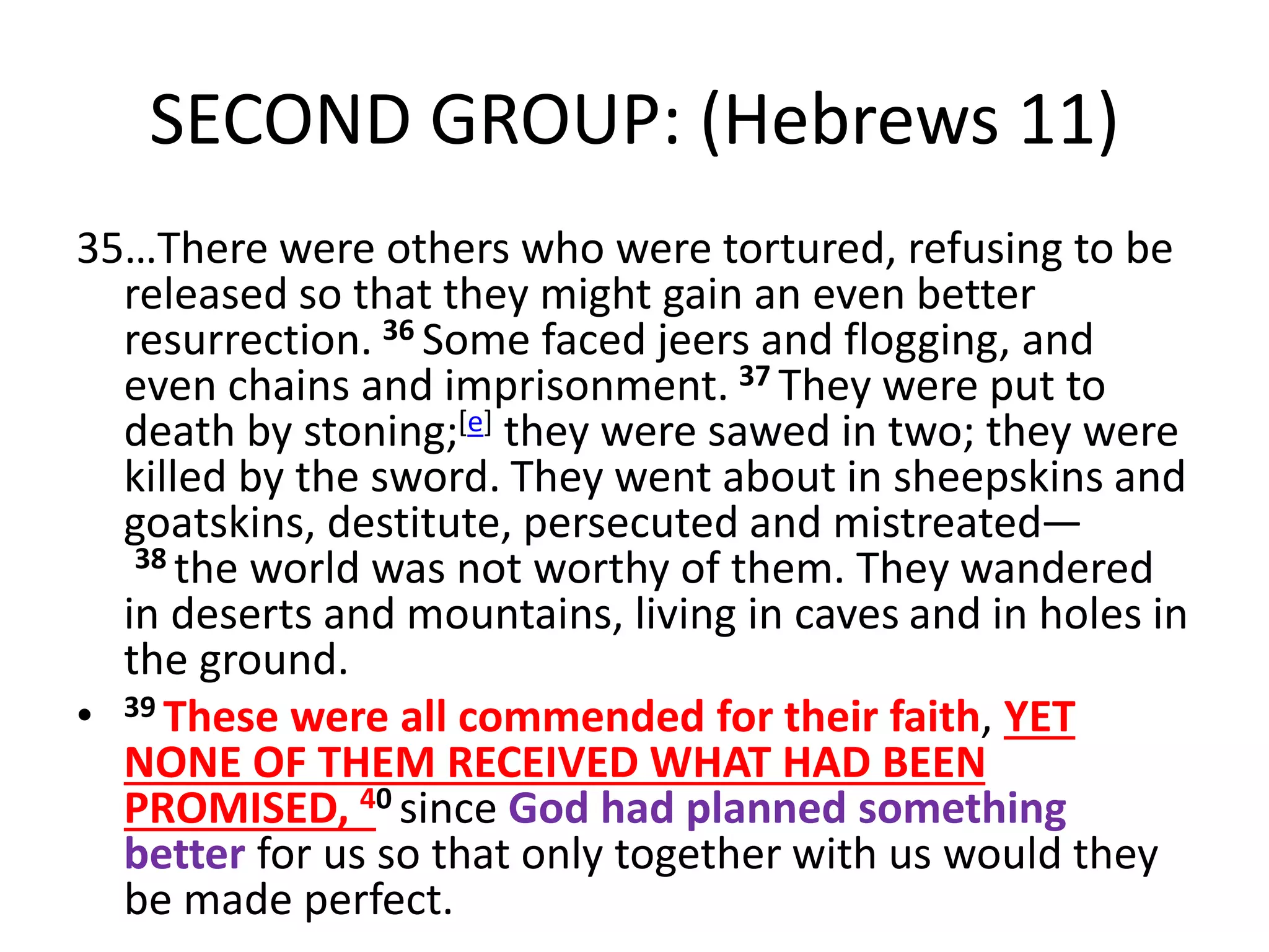 SECOND GROUP: (Hebrews 11)
35…There were others who were tortured, refusing to be
released so that they might gain an even better
resurrection. 36 Some faced jeers and flogging, and
even chains and imprisonment. 37 They were put to
death by stoning;[e] they were sawed in two; they were
killed by the sword. They went about in sheepskins and
goatskins, destitute, persecuted and mistreated—
38 the world was not worthy of them. They wandered
in deserts and mountains, living in caves and in holes in
the ground.
• 39 These were all commended for their faith, YET
NONE OF THEM RECEIVED WHAT HAD BEEN
PROMISED, 40 since God had planned something
better for us so that only together with us would they
be made perfect.
 