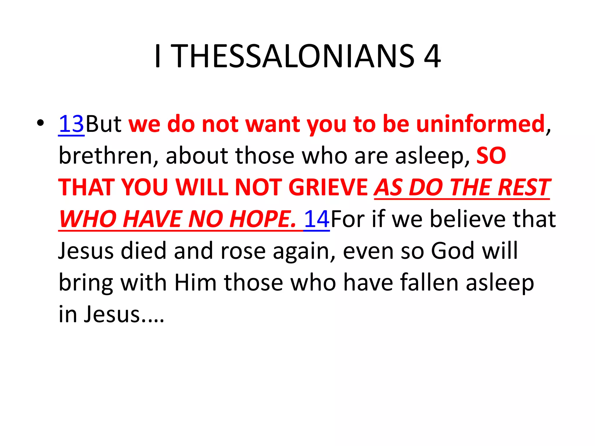 I THESSALONIANS 4
• 13But we do not want you to be uninformed,
brethren, about those who are asleep, SO
THAT YOU WILL NOT GRIEVE AS DO THE REST
WHO HAVE NO HOPE. 14For if we believe that
Jesus died and rose again, even so God will
bring with Him those who have fallen asleep
in Jesus.…
 