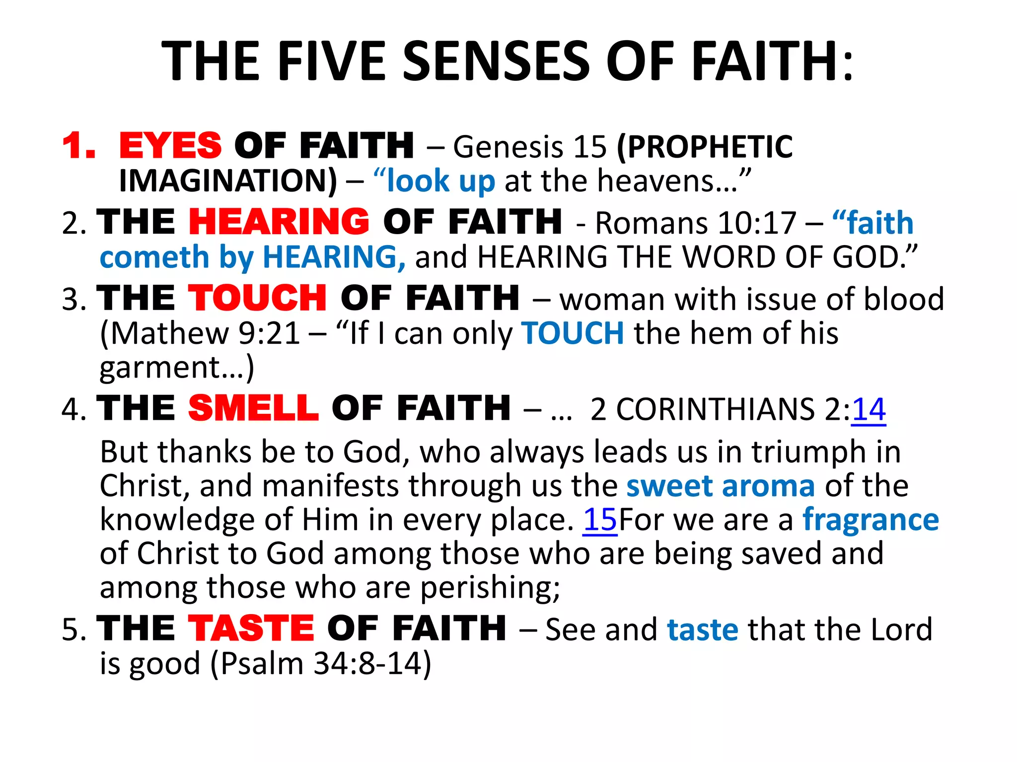 THE FIVE SENSES OF FAITH:
1. EYES OF FAITH – Genesis 15 (PROPHETIC
IMAGINATION) – “look up at the heavens…”
2. THE HEARING OF FAITH - Romans 10:17 – “faith
cometh by HEARING, and HEARING THE WORD OF GOD.”
3. THE TOUCH OF FAITH – woman with issue of blood
(Mathew 9:21 – “If I can only TOUCH the hem of his
garment…)
4. THE SMELL OF FAITH – … 2 CORINTHIANS 2:14
But thanks be to God, who always leads us in triumph in
Christ, and manifests through us the sweet aroma of the
knowledge of Him in every place. 15For we are a fragrance
of Christ to God among those who are being saved and
among those who are perishing;
5. THE TASTE OF FAITH – See and taste that the Lord
is good (Psalm 34:8-14)
 