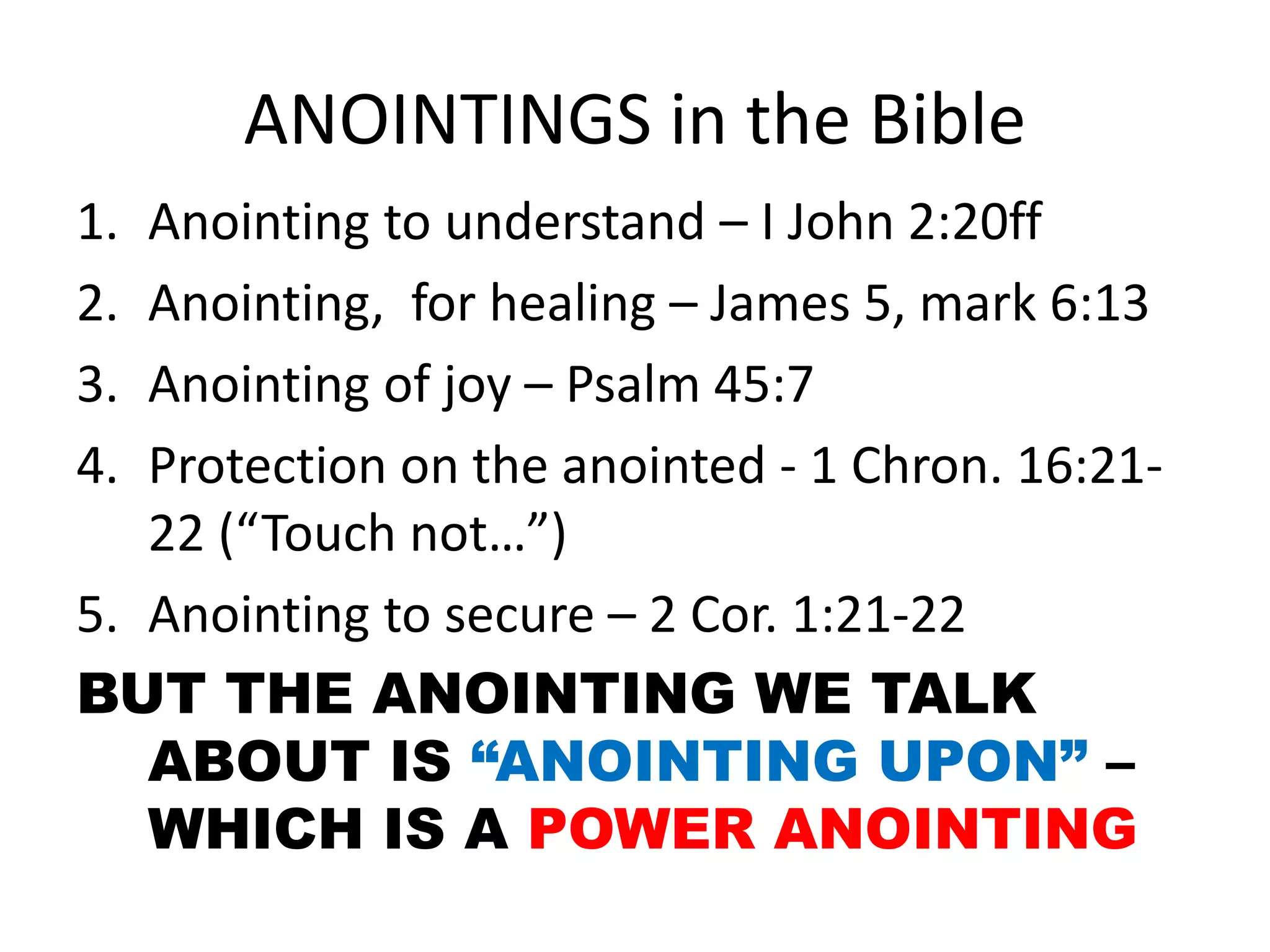 ANOINTINGS in the Bible
1. Anointing to understand – I John 2:20ff
2. Anointing, for healing – James 5, mark 6:13
3. Anointing of joy – Psalm 45:7
4. Protection on the anointed - 1 Chron. 16:21-
22 (“Touch not…”)
5. Anointing to secure – 2 Cor. 1:21-22
BUT THE ANOINTING WE TALK
ABOUT IS “ANOINTING UPON” –
WHICH IS A POWER ANOINTING
 