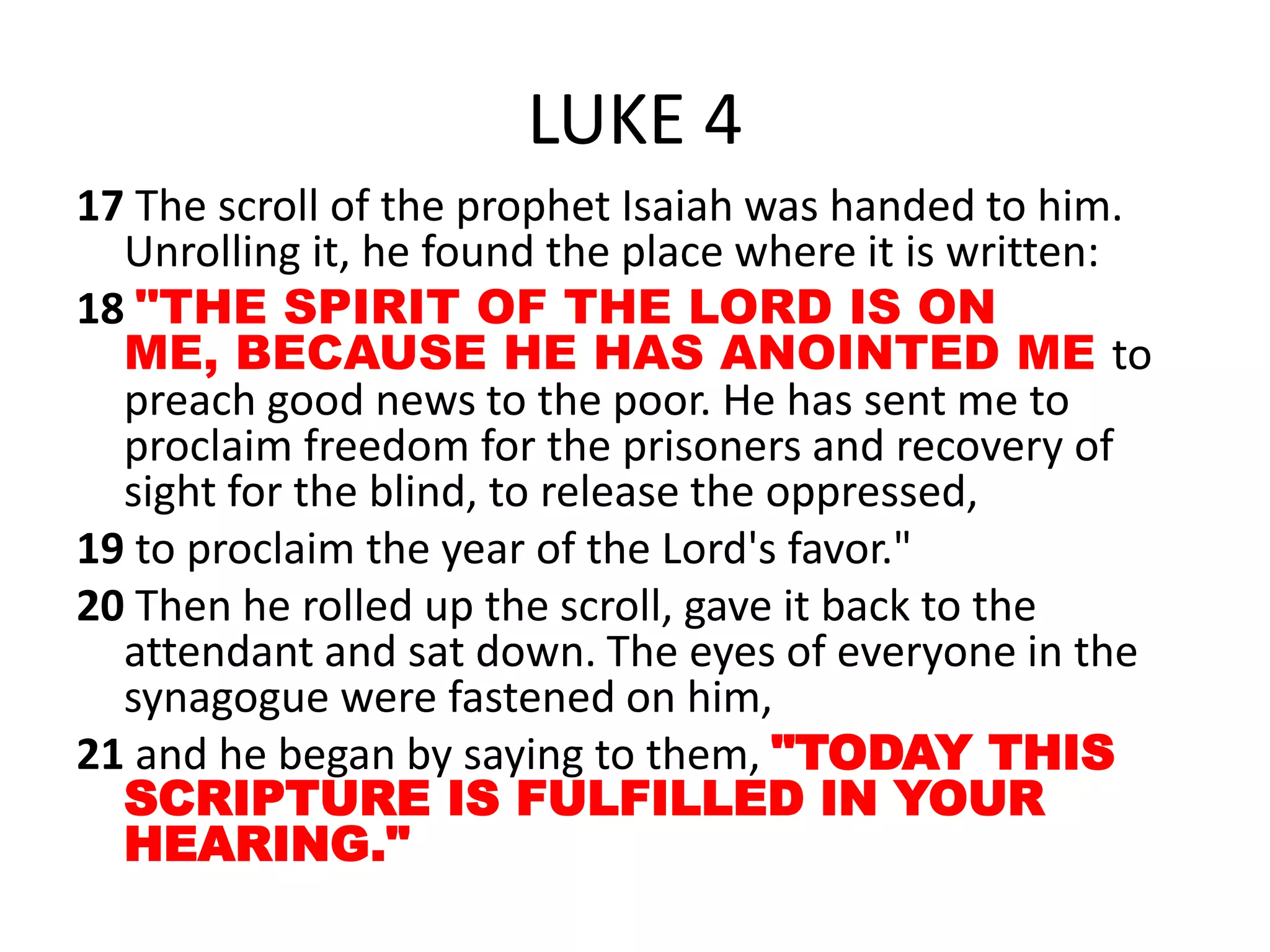 LUKE 4
17 The scroll of the prophet Isaiah was handed to him.
Unrolling it, he found the place where it is written:
18 "THE SPIRIT OF THE LORD IS ON
ME, BECAUSE HE HAS ANOINTED ME to
preach good news to the poor. He has sent me to
proclaim freedom for the prisoners and recovery of
sight for the blind, to release the oppressed,
19 to proclaim the year of the Lord's favor."
20 Then he rolled up the scroll, gave it back to the
attendant and sat down. The eyes of everyone in the
synagogue were fastened on him,
21 and he began by saying to them, "TODAY THIS
SCRIPTURE IS FULFILLED IN YOUR
HEARING."
 