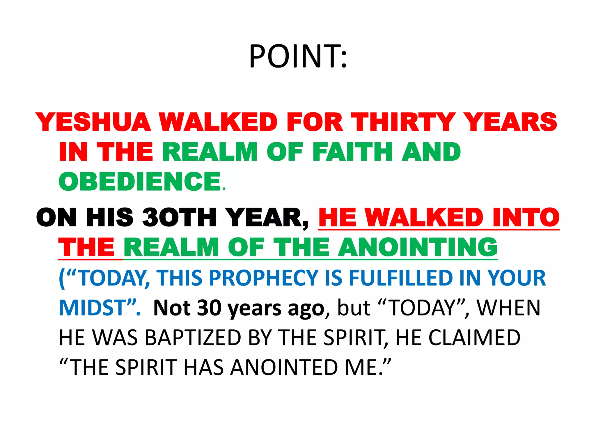 POINT:
YESHUA WALKED FOR THIRTY YEARS
IN THE REALM OF FAITH AND
OBEDIENCE.
ON HIS 3OTH YEAR, HE WALKED INTO
THE REALM OF THE ANOINTING
(“TODAY, THIS PROPHECY IS FULFILLED IN YOUR
MIDST”. Not 30 years ago, but “TODAY”, WHEN
HE WAS BAPTIZED BY THE SPIRIT, HE CLAIMED
“THE SPIRIT HAS ANOINTED ME.”
 