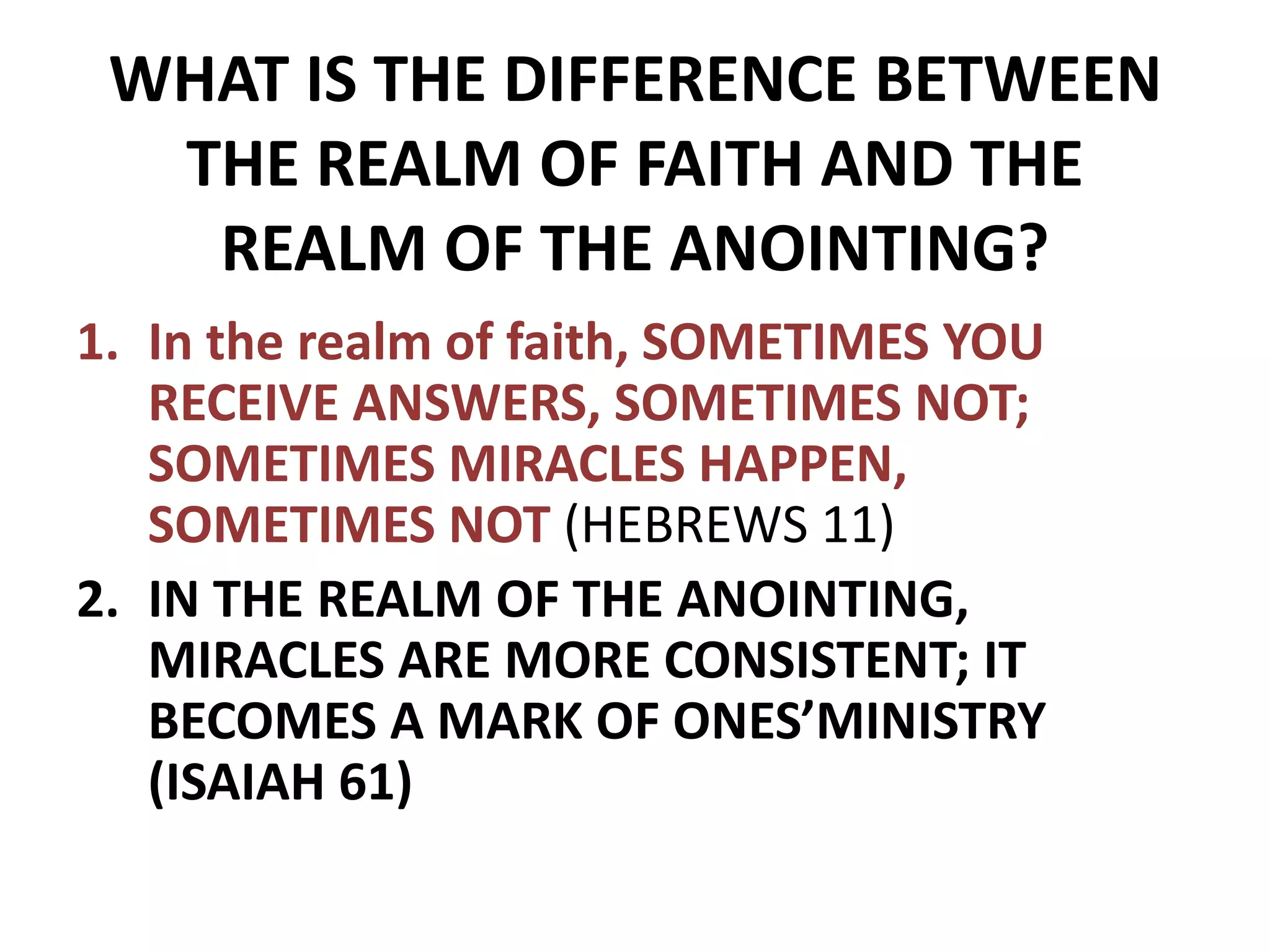 WHAT IS THE DIFFERENCE BETWEEN
THE REALM OF FAITH AND THE
REALM OF THE ANOINTING?
1. In the realm of faith, SOMETIMES YOU
RECEIVE ANSWERS, SOMETIMES NOT;
SOMETIMES MIRACLES HAPPEN,
SOMETIMES NOT (HEBREWS 11)
2. IN THE REALM OF THE ANOINTING,
MIRACLES ARE MORE CONSISTENT; IT
BECOMES A MARK OF ONES’MINISTRY
(ISAIAH 61)
 