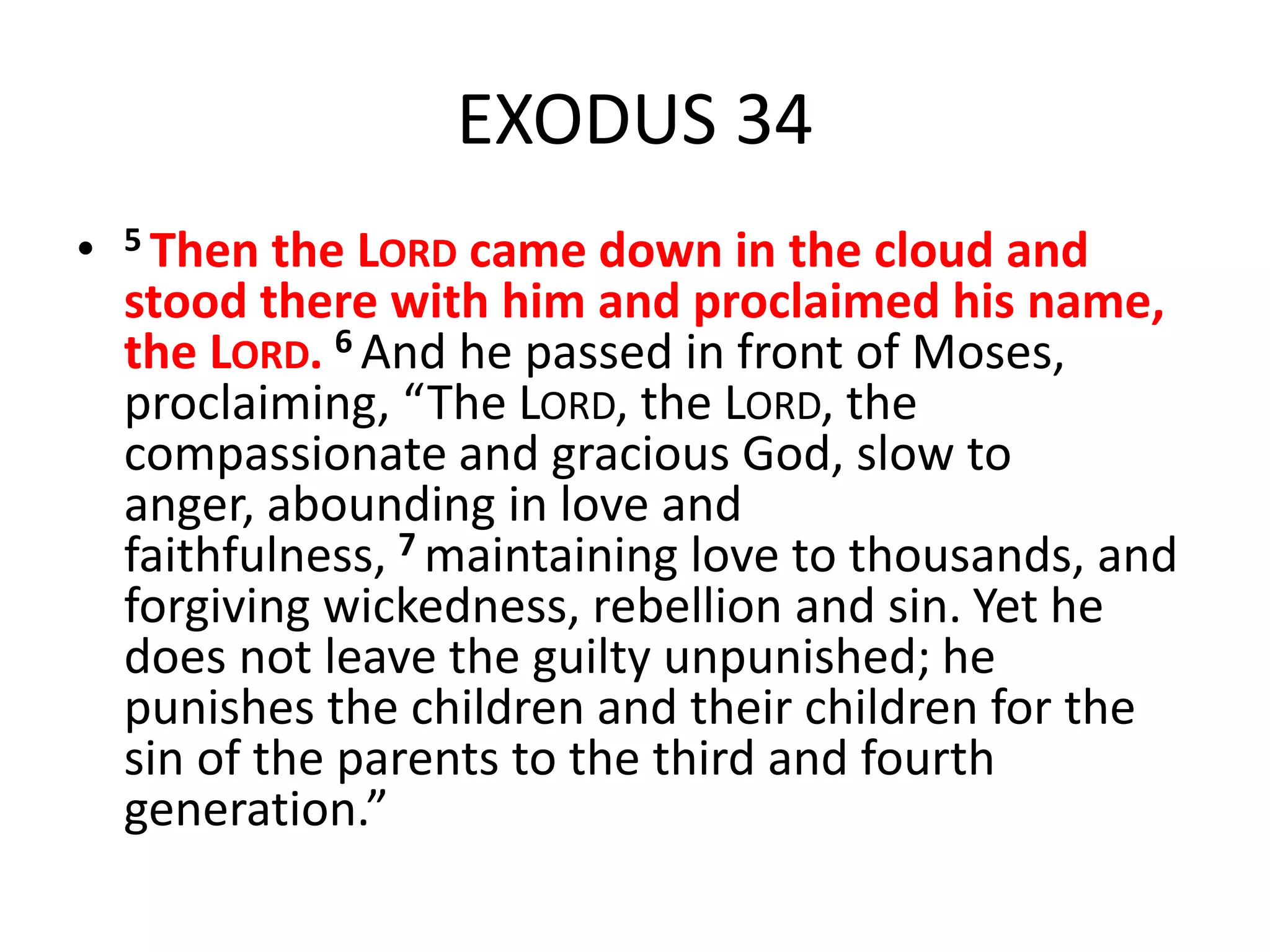 EXODUS 34
• 5 Then the LORD came down in the cloud and
stood there with him and proclaimed his name,
the LORD. 6 And he passed in front of Moses,
proclaiming, “The LORD, the LORD, the
compassionate and gracious God, slow to
anger, abounding in love and
faithfulness, 7 maintaining love to thousands, and
forgiving wickedness, rebellion and sin. Yet he
does not leave the guilty unpunished; he
punishes the children and their children for the
sin of the parents to the third and fourth
generation.”
 