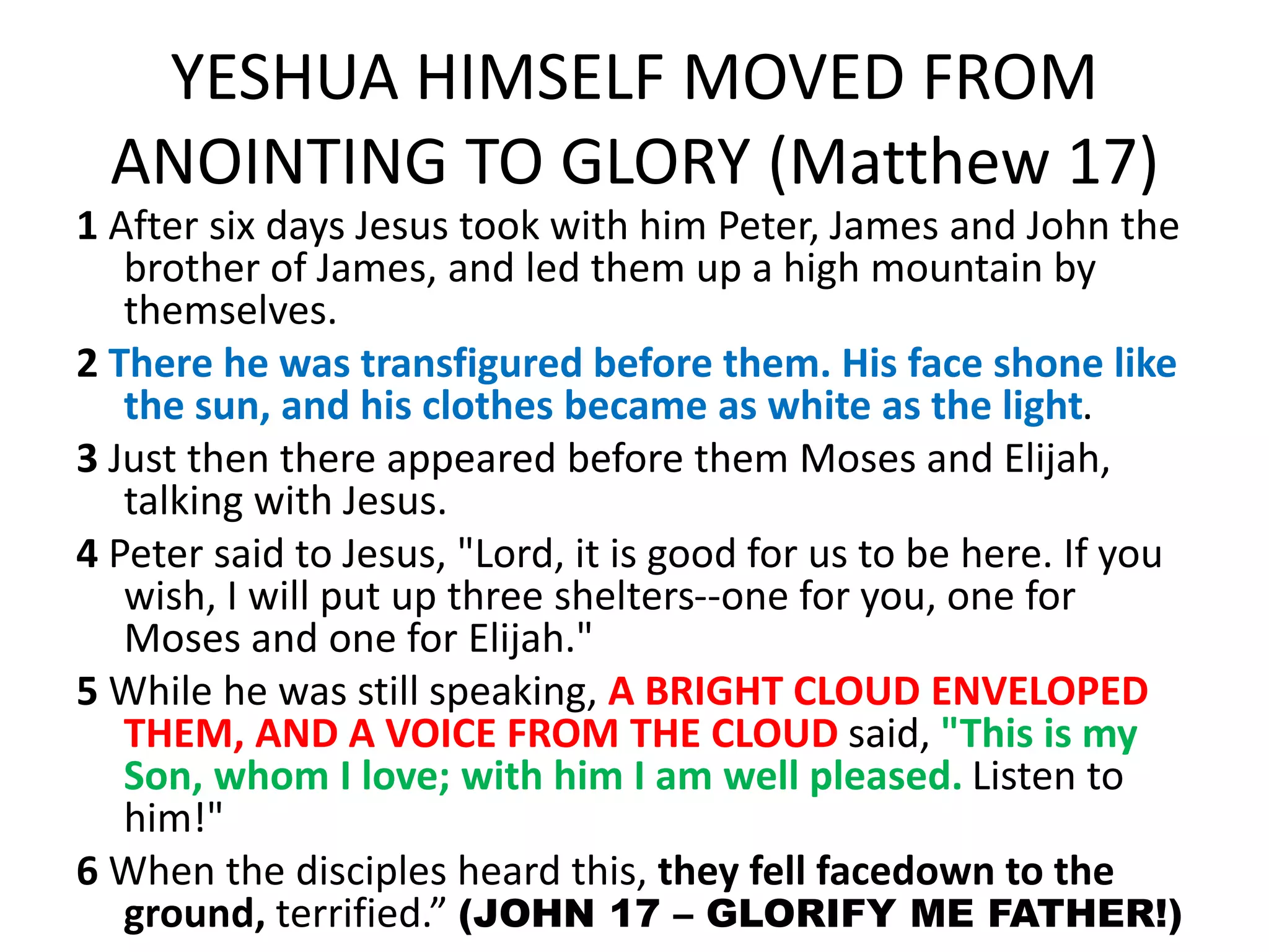 YESHUA HIMSELF MOVED FROM
ANOINTING TO GLORY (Matthew 17)
1 After six days Jesus took with him Peter, James and John the
brother of James, and led them up a high mountain by
themselves.
2 There he was transfigured before them. His face shone like
the sun, and his clothes became as white as the light.
3 Just then there appeared before them Moses and Elijah,
talking with Jesus.
4 Peter said to Jesus, "Lord, it is good for us to be here. If you
wish, I will put up three shelters--one for you, one for
Moses and one for Elijah."
5 While he was still speaking, A BRIGHT CLOUD ENVELOPED
THEM, AND A VOICE FROM THE CLOUD said, "This is my
Son, whom I love; with him I am well pleased. Listen to
him!"
6 When the disciples heard this, they fell facedown to the
ground, terrified.” (JOHN 17 – GLORIFY ME FATHER!)
 