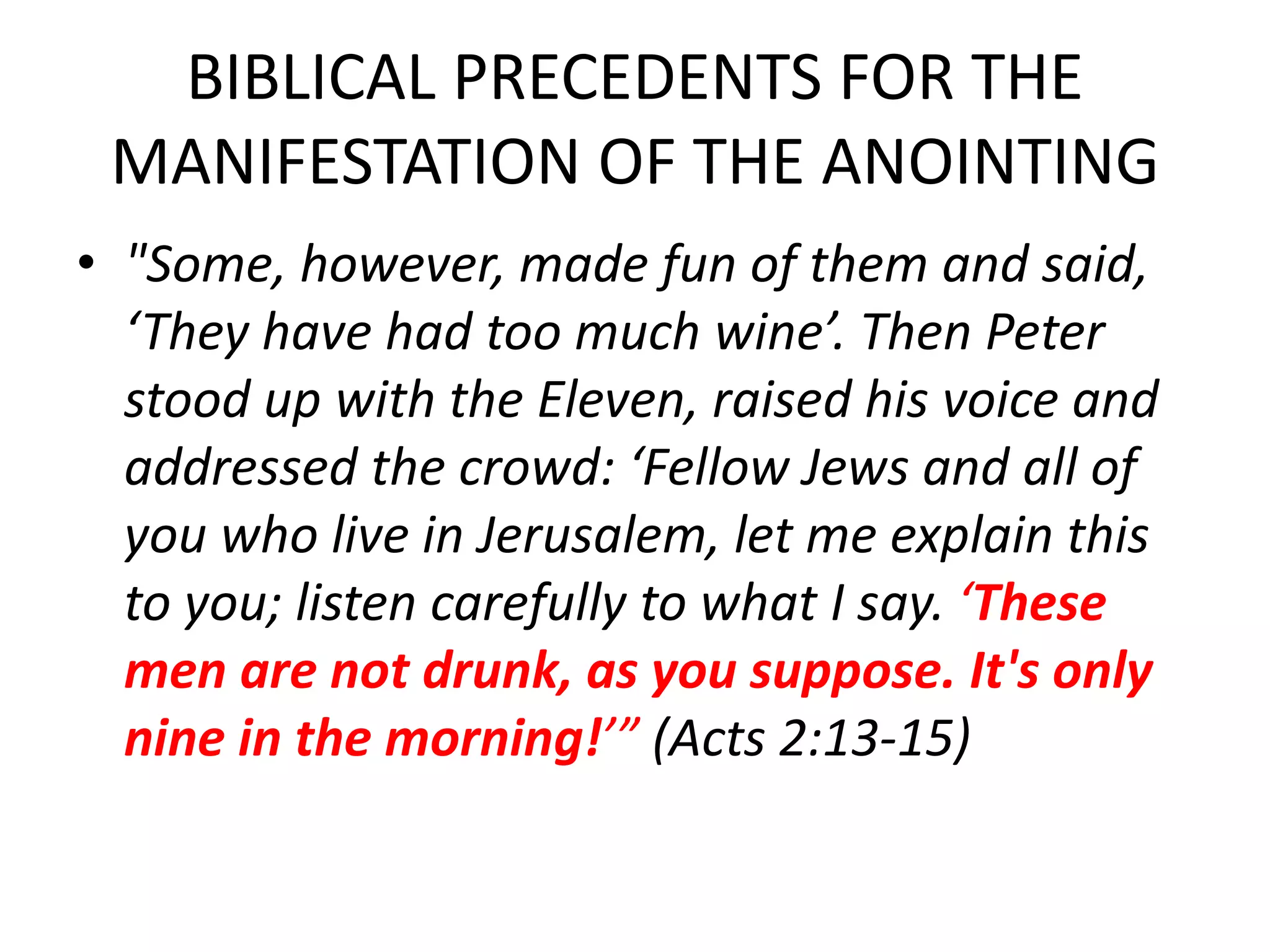 BIBLICAL PRECEDENTS FOR THE
MANIFESTATION OF THE ANOINTING
• "Some, however, made fun of them and said,
‘They have had too much wine’. Then Peter
stood up with the Eleven, raised his voice and
addressed the crowd: ‘Fellow Jews and all of
you who live in Jerusalem, let me explain this
to you; listen carefully to what I say. ‘These
men are not drunk, as you suppose. It's only
nine in the morning!’” (Acts 2:13-15)
 