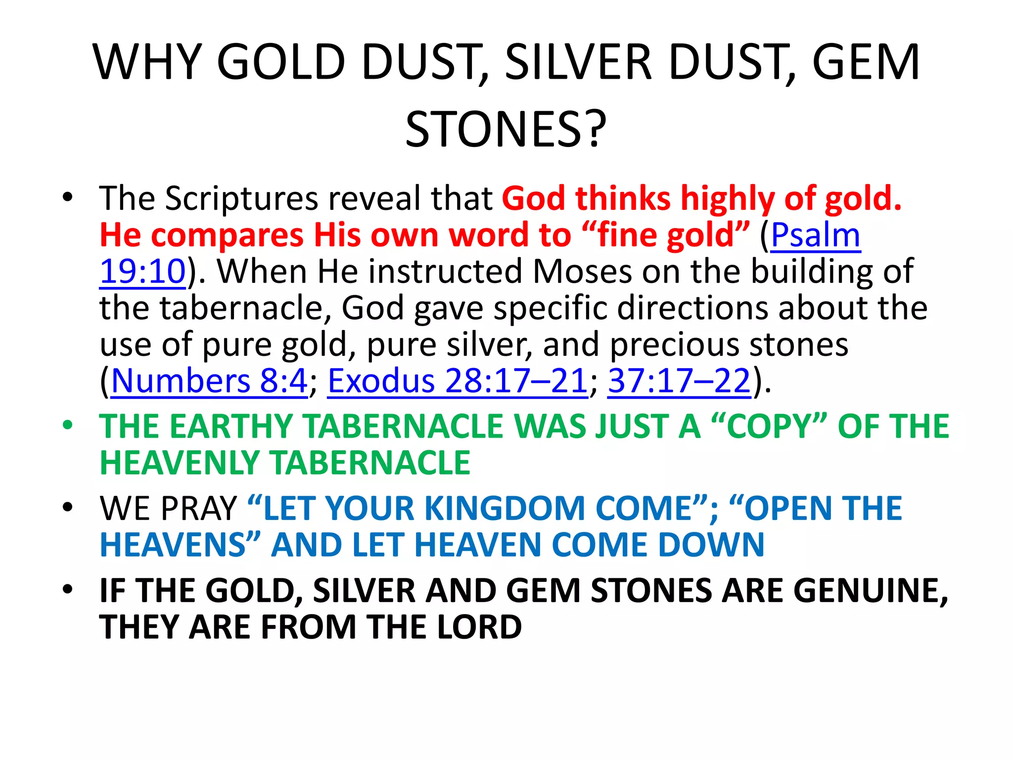 WHY GOLD DUST, SILVER DUST, GEM
STONES?
• The Scriptures reveal that God thinks highly of gold.
He compares His own word to “fine gold” (Psalm
19:10). When He instructed Moses on the building of
the tabernacle, God gave specific directions about the
use of pure gold, pure silver, and precious stones
(Numbers 8:4; Exodus 28:17–21; 37:17–22).
• THE EARTHY TABERNACLE WAS JUST A “COPY” OF THE
HEAVENLY TABERNACLE
• WE PRAY “LET YOUR KINGDOM COME”; “OPEN THE
HEAVENS” AND LET HEAVEN COME DOWN
• IF THE GOLD, SILVER AND GEM STONES ARE GENUINE,
THEY ARE FROM THE LORD
 