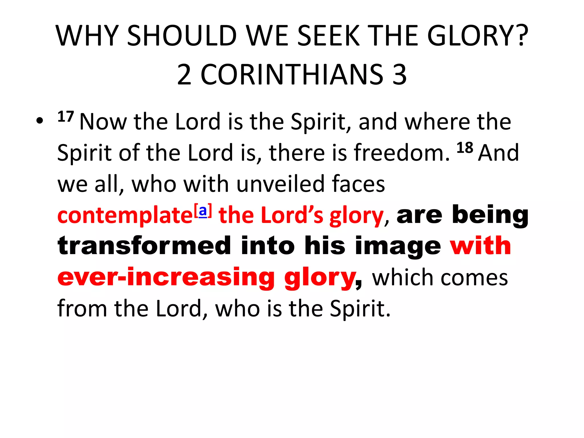 WHY SHOULD WE SEEK THE GLORY?
2 CORINTHIANS 3
• 17 Now the Lord is the Spirit, and where the
Spirit of the Lord is, there is freedom. 18 And
we all, who with unveiled faces
contemplate[a] the Lord’s glory, are being
transformed into his image with
ever-increasing glory, which comes
from the Lord, who is the Spirit.
 