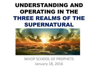 UNDERSTANDING AND
OPERATING IN THE
THREE REALMS OF THE
SUPERNATURAL
NIHOP SCHOOL OF PROPHETS
January 18, 2016
 