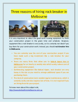 Three reasons of hiring rock breaker in
Melbourne
It is very important to select the good earth moving equipment to finish
your construction project in the given time and schedule. However,
equipment like a rock breaker is very costly, so it is certainly not ideal if you
buy them for your construction work. Instead, you should rock breaker hire
in Melbourne.
You can certainly save the cost of your construction project if you
have made such a big investment like a rock breaker for your
company.
There are many firms that allow you to bobcat tipper hire in
Melbourne for an hourly or weekly rate which surely reduce cost of
your construction project.
Earthmoving equipment like bobcat tipper, rock breaker are very
heavy in the size so you need to arrange additional space if you are
purchasing them.
This kind of construction tools needed regular maintenance, which is
certainly costly and also requires lots of time. It is not required if you
are hiring them for your project.
To know more about this subject visit,
http://www.bobcathiremelbourne.com.au.
 