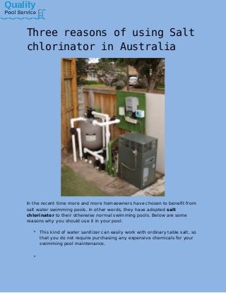 Three reasons of using Salt
chlorinator in Australia
In the recent time more and more homeowners have chosen to benefit from
salt water swimming pools. In other words, they have adopted salt
chlorinator to their otherwise normal swimming pools. Below are some
reasons why you should use it in your pool.
 This kind of water sanitizer can easily work with ordinary table salt, so
that you do not require purchasing any expensive chemicals for your
swimming pool maintenance.

 