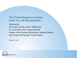 The Three Reasons Investors
Want You Off Spreadsheets
Presented by:
Larry Tabb, Founder & CEO, TABB Group
Dr. Lance Smith, CEO, Imagine Software
Gregory Cozza, Business Development, Imagine Software
Gary Chang, Risk Manager, Prelude Capital

October 19, 2011
 