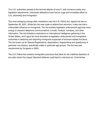 The U.S. authorities reacted to the terrorist attacks of nine/11 with numerous policy and
legislation adjustments. Individuals alterations have had an huge and immediate effect on
U.S. citizenship and immigration.
The most sweeping change after nine/eleven was the U.S. Patriot Act, signed into law on
September 26, 2001. Whilst this Act was made to defend from terrorism, it also has had a
unfavorable influence on immigrants. The Act enables legislation enforcement agencies more
energy to research telephone communications, e-mails, medical, monetary, and other
information. The Act limitations restrictions on international intelligence gathering in the
United States, and it gave far more discretion to legislation enforcement and immigration
authorities in detaining and deporting immigrants suspected of terrorism-related functions.
The Act known as for Special Registrations, deportations, fingerprinting and questioning of
particular non-citizens, specifically males in particular age groups. The Act was was
reauthorized by Congress in 2005.
The U.S. Patriot Act contains immigration provisions that allow for the indefinite detention of
any alien whom the Lawyer Standard believes could lead to a terrorist act. Criminal law
 