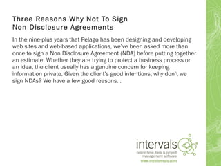 Three Reasons Why Not To Sign
Non Disclosure Agreements
In the nine-plus years that Pelago has been designing and developing
web sites and web-based applications, we’ve been asked more than
once to sign a Non Disclosure Agreement (NDA) before putting together
an estimate. Whether they are trying to protect a business process or
an idea, the client usually has a genuine concern for keeping
information private. Given the client’s good intentions, why don’t we
sign NDAs? We have a few good reasons…
 