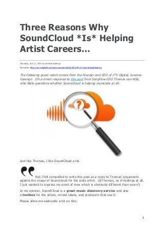 1
Three Reasons Why
SoundCloud *Is* Helping
Artist Careers…
Thursday, July 11, 2013 by Jeremie Varengo
Permalink: http://www.digitalmusicnews.com/permalink/2013/07/11/soundcloudishelping
The following guest retort comes from the founder and CEO of JTV Digital, Jeremie
Varengo. It’s a direct response to this post from Songflow CEO Thomas van Wijk,
who flatly questions whether SoundCloud is helping musicians at all.
Just like Thomas, I like SoundCloud a lot.
But I felt compelled to write this post as a reply to Thomas’ arguments
against the usage of Soundcloud for the indie artist. (@Thomas, no ill feelings at all,
I just wanted to express my point of view which is obviously different than yours!)
In my opinion, SoundCloud is a great music discovery service and also
a toolbox for the artists, record labels, and producers that use it.
Please allow me elaborate a bit on this:
 