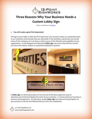 Three Reasons Why Your Business Needs a
                Custom Lobby Sign
                                  Written in collaboration with 360 Signs




1. You will create a great first impression!

The sign in your lobby is often the first impression your business makes on a potential client.
It can creatively communicate that you take pride in the aesthetics, personnel, and overall
vision of the company; or it can leave a client unsure of the direction and capability of your
organization. A well designed and fabricated lobby sign can ensure that the first contact
you have with clients, vendors or potential employees is positive.




A lobby sign is a dimensional piece of art and one of the least expensive ways to
advertise your brand and display the name of your company. It conveys that your business is
dynamic and progressive. An attractive, quality lobby sign can improve the perception of
your product or service and differentiate you from the competition.


     12- Point SignWorks LLC
     www.12pointsignworks.com
 