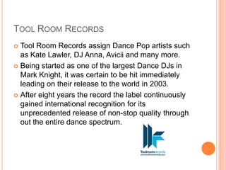 TOOL ROOM RECORDS
 Tool Room Records assign Dance Pop artists such
  as Kate Lawler, DJ Anna, Avicii and many more.
 Being started as one of the largest Dance DJs in
  Mark Knight, it was certain to be hit immediately
  leading on their release to the world in 2003.
 After eight years the record the label continuously
  gained international recognition for its
  unprecedented release of non-stop quality through
  out the entire dance spectrum.
 