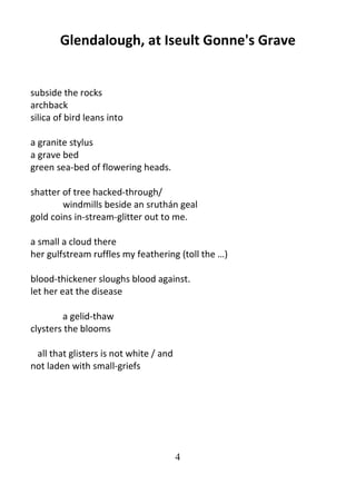 4
Glendalough, at Iseult Gonne's Grave
subside the rocks
archback
silica of bird leans into
a granite stylus
a grave bed
green sea-bed of flowering heads.
shatter of tree hacked-through/
windmills beside an sruthán geal
gold coins in-stream-glitter out to me.
a small a cloud there
her gulfstream ruffles my feathering (toll the …)
blood-thickener sloughs blood against.
let her eat the disease
a gelid-thaw
clysters the blooms
all that glisters is not white / and
not laden with small-griefs
 