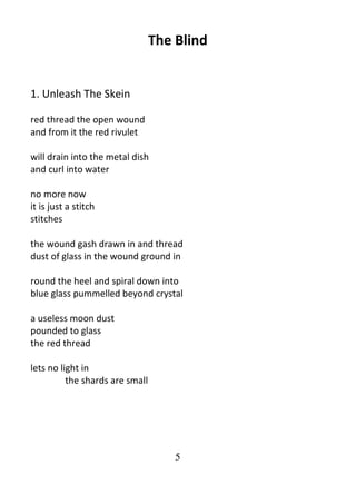 5
The Blind
1. Unleash The Skein
red thread the open wound
and from it the red rivulet
will drain into the metal dish
and curl into water
no more now
it is just a stitch
stitches
the wound gash drawn in and thread
dust of glass in the wound ground in
round the heel and spiral down into
blue glass pummelled beyond crystal
a useless moon dust
pounded to glass
the red thread
lets no light in
the shards are small
 