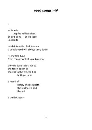 7
reed songs I-IV
I
whistle-in
sing the hollow-pipes
of bird-bone or leg-tube
jointed to
leech into soil's black trauma
a double-reed will always carry down
its muffled tune
from contort of leaf to nub of root
there is bone substance to
the fallen bough as
there is to the winged-bird
both perfume
a maerl of
barely encloses both
the feathered and
the not
a shell maybe –
 